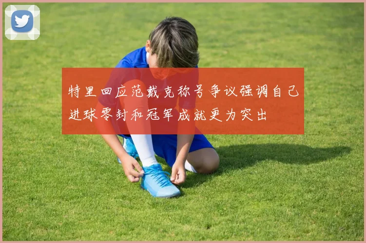 特里回应范戴克称号争议强调自己进球零封和冠军成就更为突出