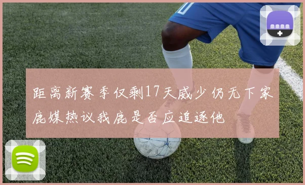 距离新赛季仅剩17天威少仍无下家鹿媒热议我鹿是否应追逐他