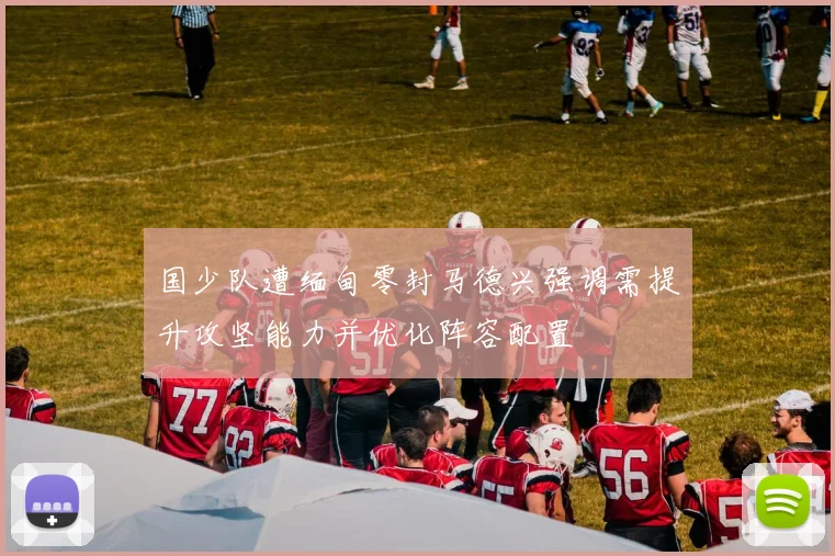 国少队遭缅甸零封马德兴强调需提升攻坚能力并优化阵容配置