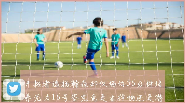开拓者选杨瀚森却仅场均56分钟培养无力16号签究竟是吉祥物还是潜力股