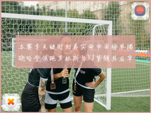 本赛季关键时刻真实命中率榜单揭晓哈登领跑罗林斯与VJ紧随其后华子位列第四