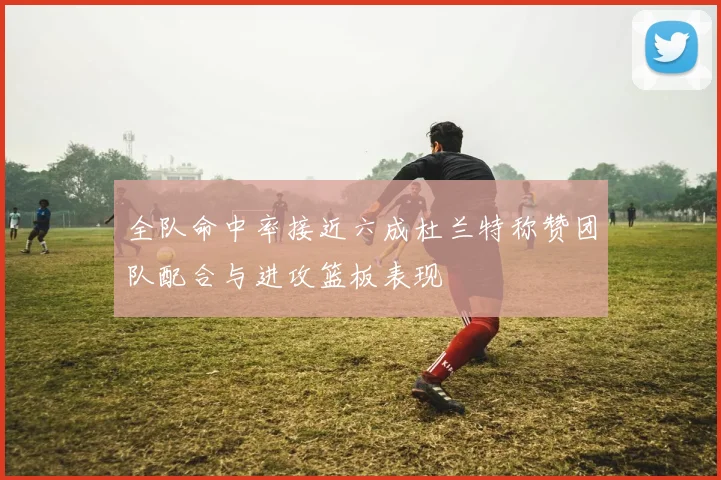 全队命中率接近六成杜兰特称赞团队配合与进攻篮板表现