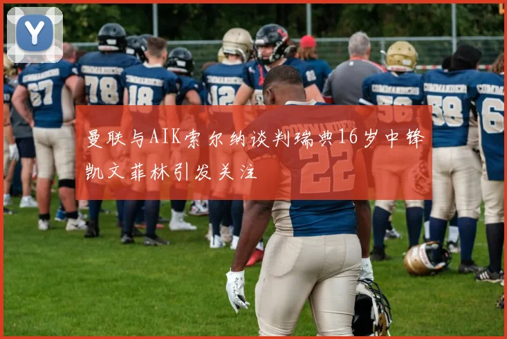曼联与AIK索尔纳谈判瑞典16岁中锋凯文菲林引发关注