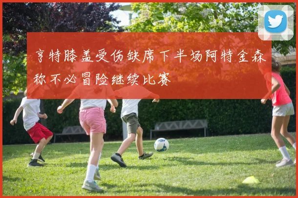亨特膝盖受伤缺席下半场阿特金森称不必冒险继续比赛