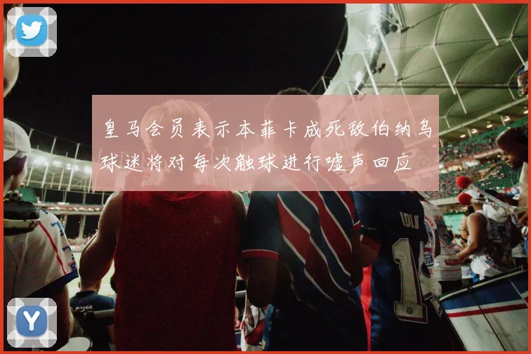 皇马会员表示本菲卡成死敌伯纳乌球迷将对每次触球进行嘘声回应