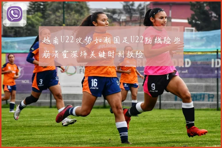 越南U22攻势如潮国足U22防线险些崩溃霍深坪关键时刻救险