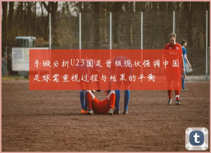 李璇分析U23国足晋级现状强调中国足球需重视过程与结果的平衡