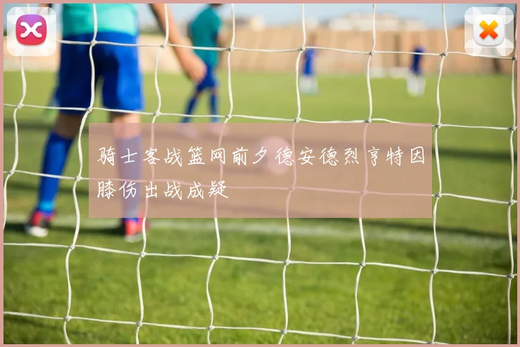 骑士客战篮网前夕德安德烈亨特因膝伤出战成疑