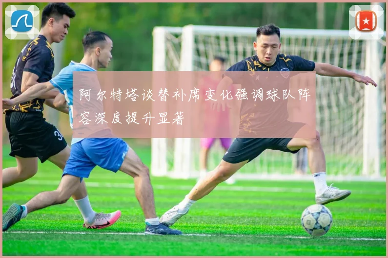 阿尔特塔谈替补席变化强调球队阵容深度提升显著