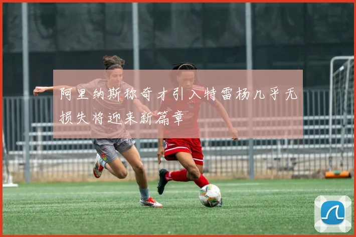 阿里纳斯称奇才引入特雷杨几乎无损失将迎来新篇章