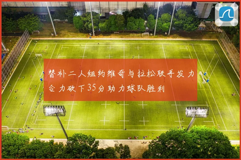 替补二人组约维奇与拉松联手发力合力砍下35分助力球队胜利