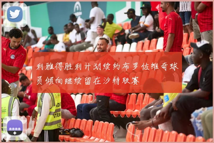 利雅得胜利计划续约布罗佐维奇球员倾向继续留在沙特联赛