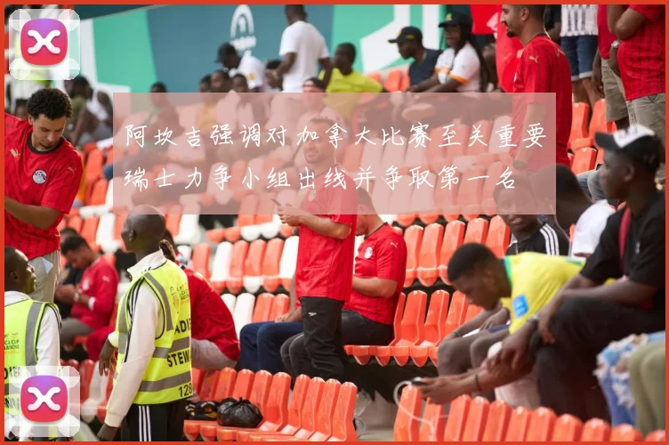 阿坎吉强调对加拿大比赛至关重要瑞士力争小组出线并争取第一名