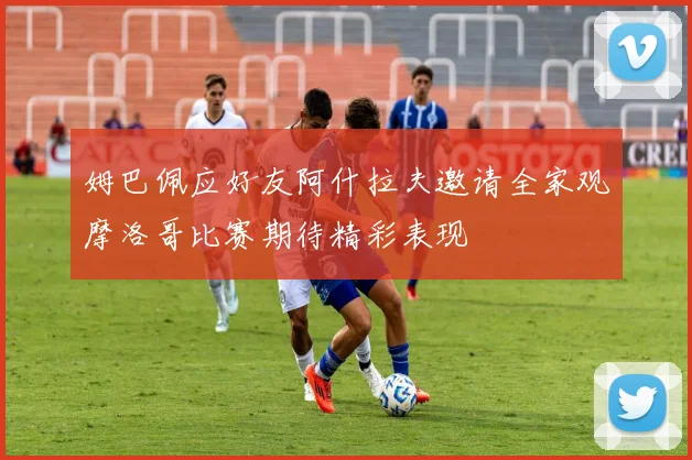 姆巴佩应好友阿什拉夫邀请全家观摩洛哥比赛期待精彩表现