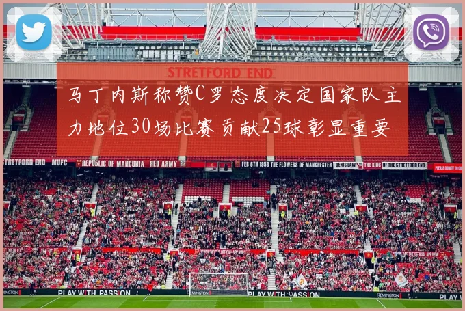 马丁内斯称赞C罗态度决定国家队主力地位30场比赛贡献25球彰显重要性