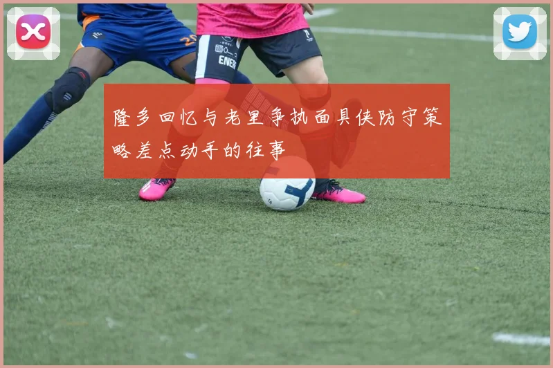隆多回忆与老里争执面具侠防守策略差点动手的往事