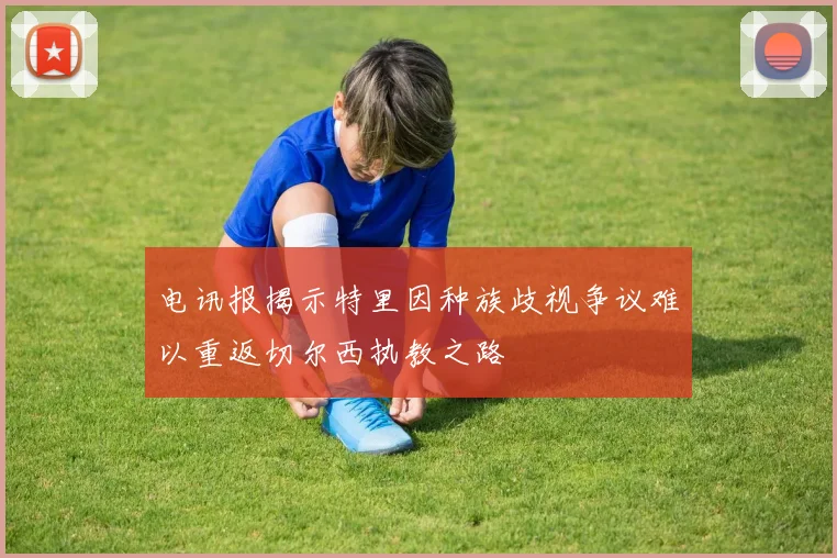 电讯报揭示特里因种族歧视争议难以重返切尔西执教之路