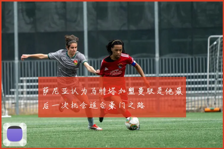 萨尼亚认为马特塔加盟曼联是他最后一次机会适合豪门之路