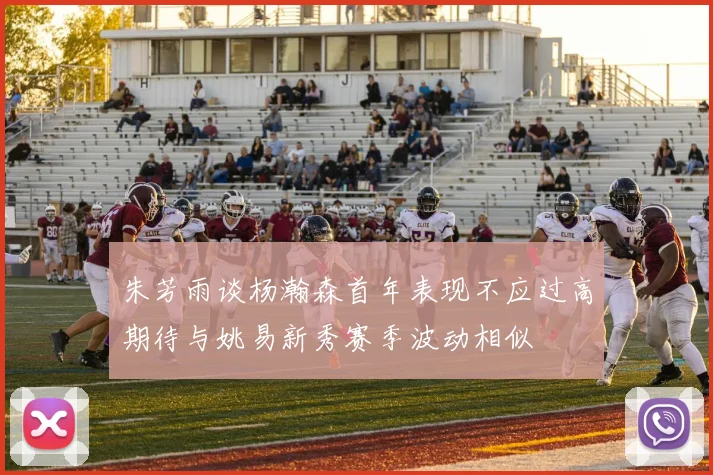 朱芳雨谈杨瀚森首年表现不应过高期待与姚易新秀赛季波动相似