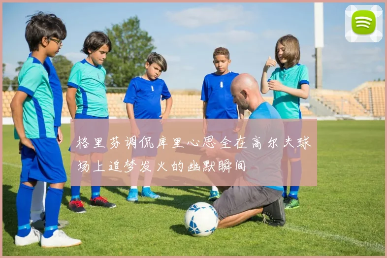 格里芬调侃库里心思全在高尔夫球场上追梦发火的幽默瞬间