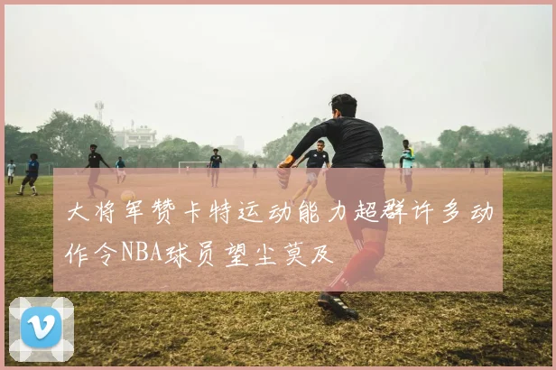 大将军赞卡特运动能力超群许多动作令NBA球员望尘莫及