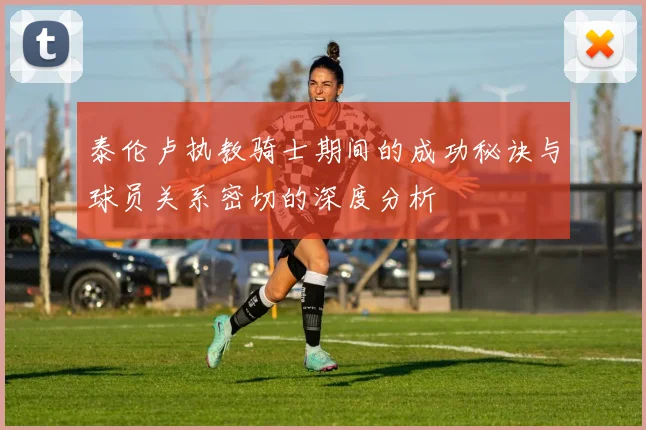 泰伦卢执教骑士期间的成功秘诀与球员关系密切的深度分析