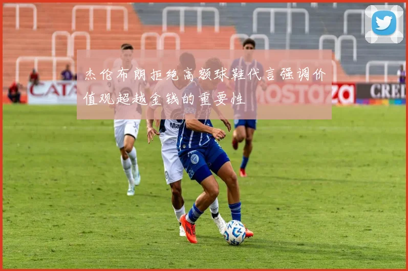 杰伦布朗拒绝高额球鞋代言强调价值观超越金钱的重要性