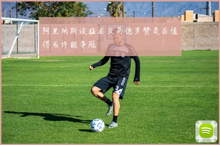 阿里纳斯谈猛龙交易德罗赞是否值得或许能争冠