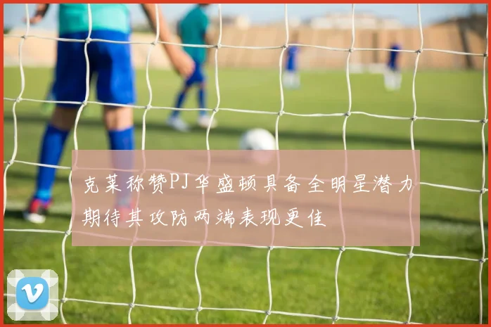 克莱称赞PJ华盛顿具备全明星潜力期待其攻防两端表现更佳