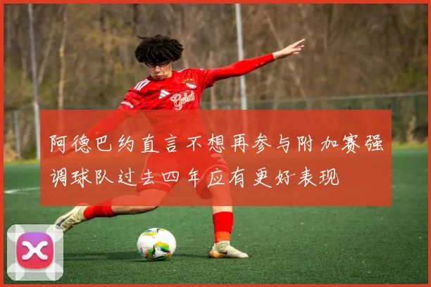 阿德巴约直言不想再参与附加赛强调球队过去四年应有更好表现