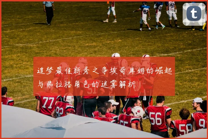 追梦最佳新秀之争埃奇库姆的崛起与弗拉格角色的迷雾解析