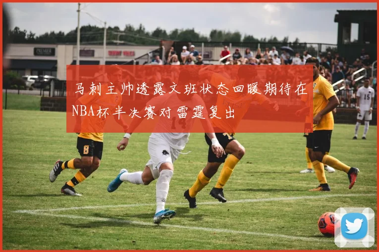 马刺主帅透露文班状态回暖期待在NBA杯半决赛对雷霆复出